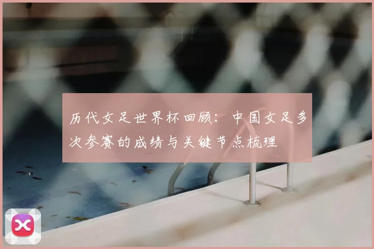 历代女足世界杯回顾：中国女足多次参赛的成绩与关键节点梳理