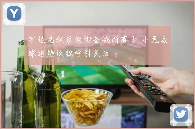 宇佐见秋彦领衔备战新赛季 小兔成球迷热议称呼引关注