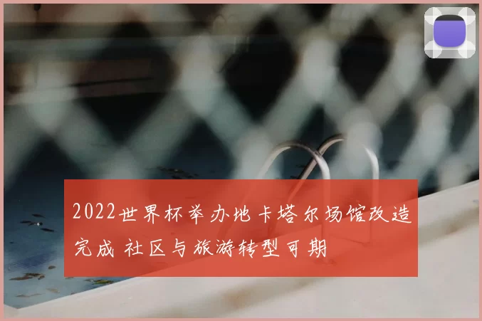 2022世界杯举办地卡塔尔场馆改造完成 社区与旅游转型可期