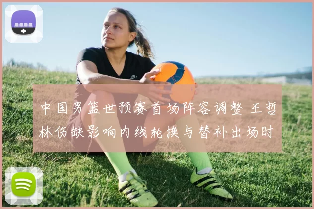 中国男篮世预赛首场阵容调整 王哲林伤缺影响内线轮换与替补出场时间