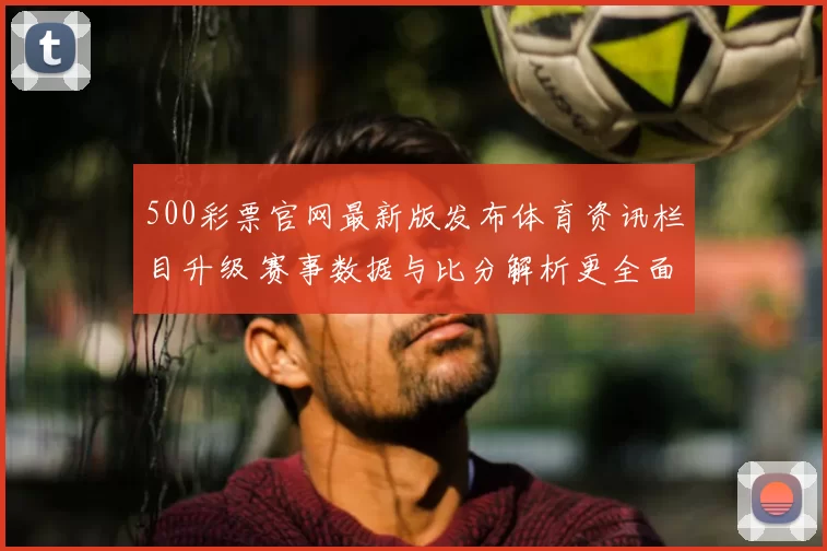 500彩票官网最新版发布体育资讯栏目升级 赛事数据与比分解析更全面