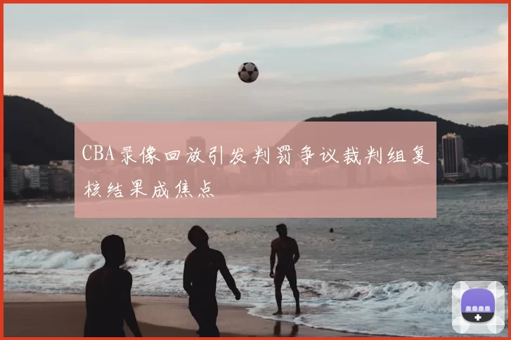 CBA录像回放引发判罚争议裁判组复核结果成焦点