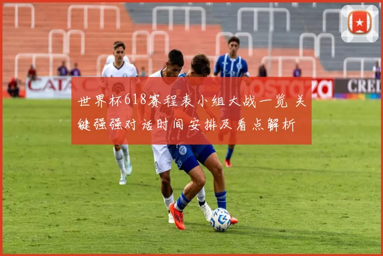 世界杯618赛程表小组大战一览 关键强强对话时间安排及看点解析