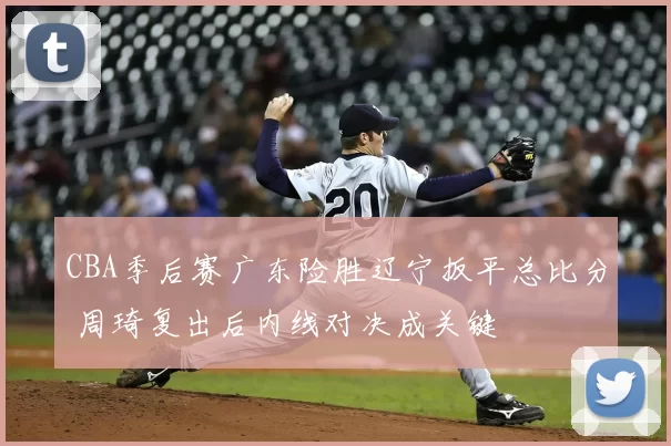 CBA季后赛广东险胜辽宁扳平总比分 周琦复出后内线对决成关键