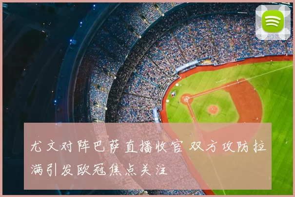 尤文对阵巴萨直播收官 双方攻防拉满引发欧冠焦点关注