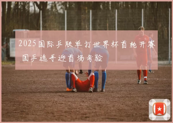 2025国际乒联单打世界杯首轮开赛 国乒选手迎首场考验