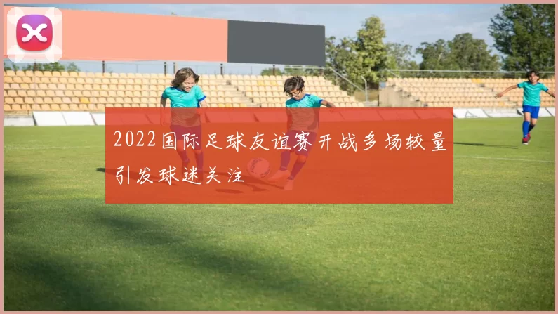 2022国际足球友谊赛开战多场较量引发球迷关注