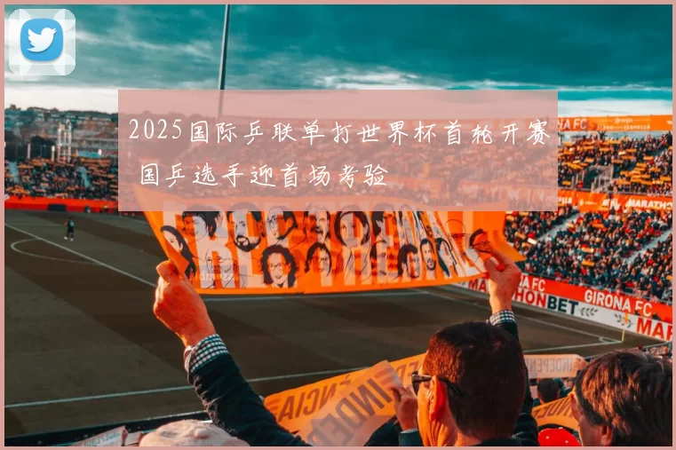 2025国际乒联单打世界杯首轮开赛 国乒选手迎首场考验