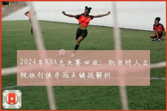 2024年NBA总决赛回放：凯尔特人击败独行侠夺冠关键战解析