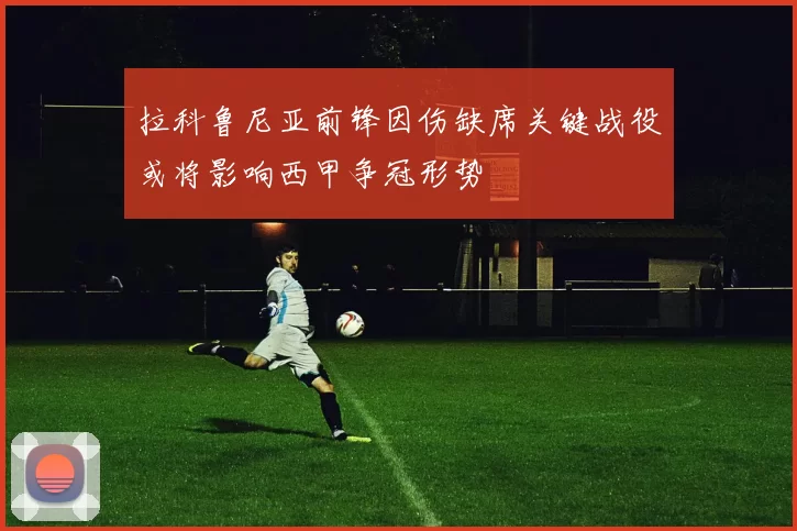 拉科鲁尼亚前锋因伤缺席关键战役或将影响西甲争冠形势