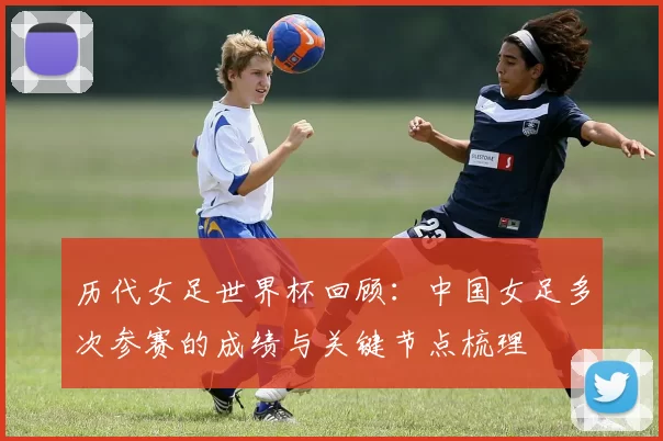 历代女足世界杯回顾：中国女足多次参赛的成绩与关键节点梳理