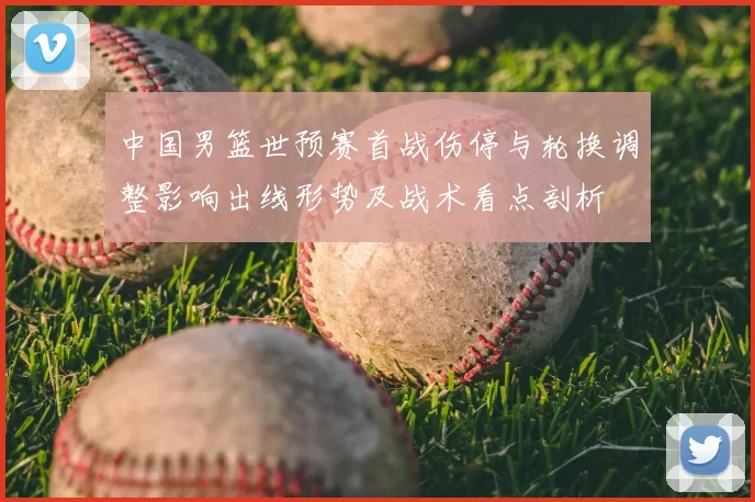 中国男篮世预赛首战伤停与轮换调整影响出线形势及战术看点剖析