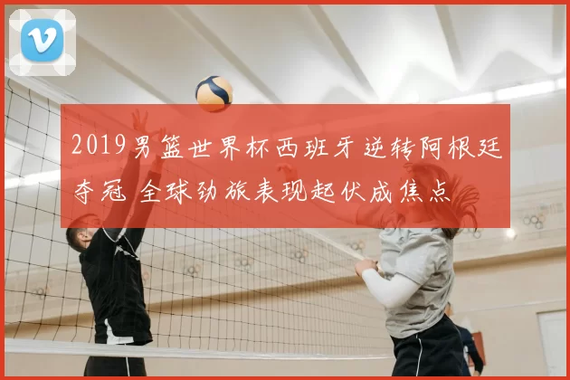 2019男篮世界杯西班牙逆转阿根廷夺冠 全球劲旅表现起伏成焦点