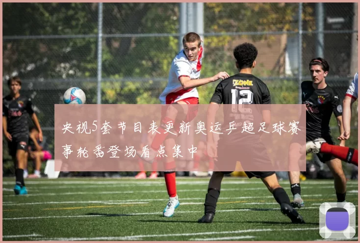央视5套节目表更新奥运乒超足球赛事轮番登场看点集中