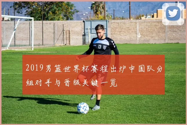 2019男篮世界杯赛程出炉中国队分组对手与晋级关键一览