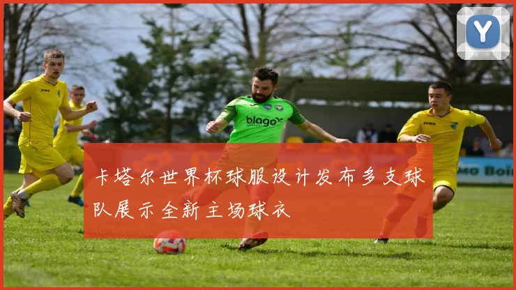 卡塔尔世界杯球服设计发布多支球队展示全新主场球衣