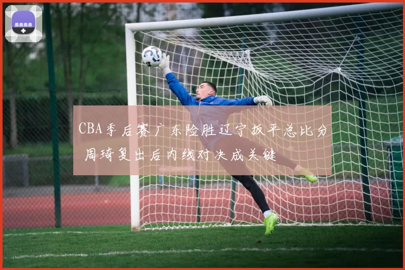 CBA季后赛广东险胜辽宁扳平总比分 周琦复出后内线对决成关键