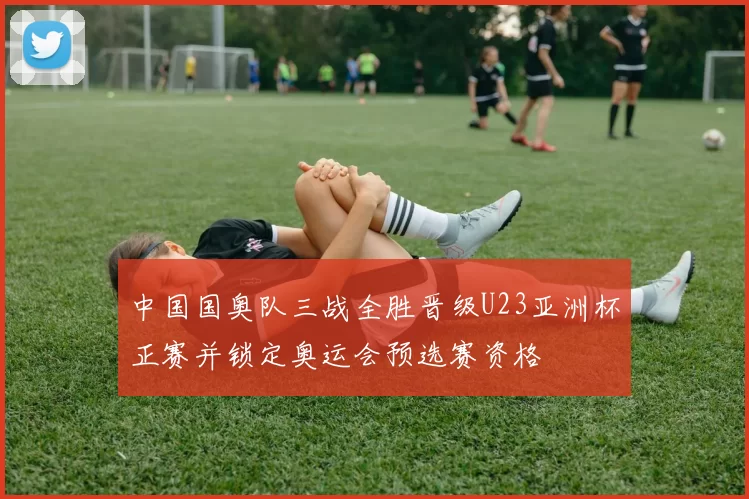 中国国奥队三战全胜晋级U23亚洲杯正赛并锁定奥运会预选赛资格
