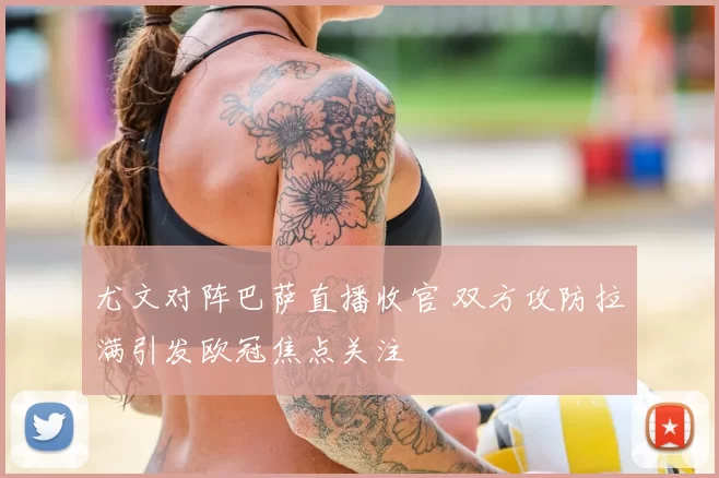 尤文对阵巴萨直播收官 双方攻防拉满引发欧冠焦点关注