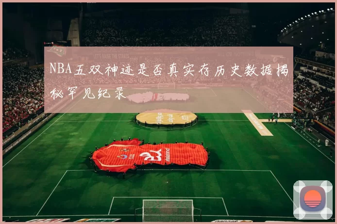 NBA五双神迹是否真实存历史数据揭秘罕见纪录