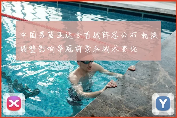 中国男篮亚运会首战阵容公布 轮换调整影响争冠前景和战术变化