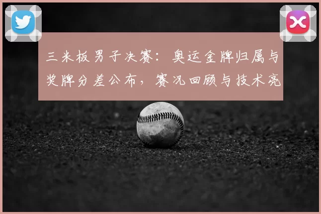 三米板男子决赛:奥运金牌归属与奖牌分差公布,赛况回顾与技术亮点