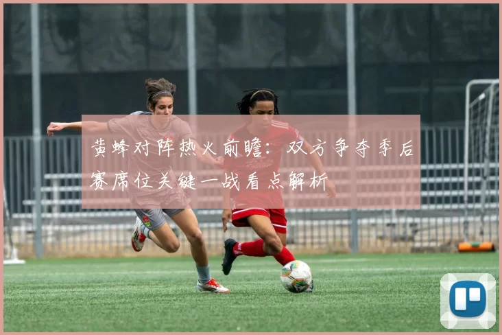 黄蜂对阵热火前瞻：双方争夺季后赛席位关键一战看点解析