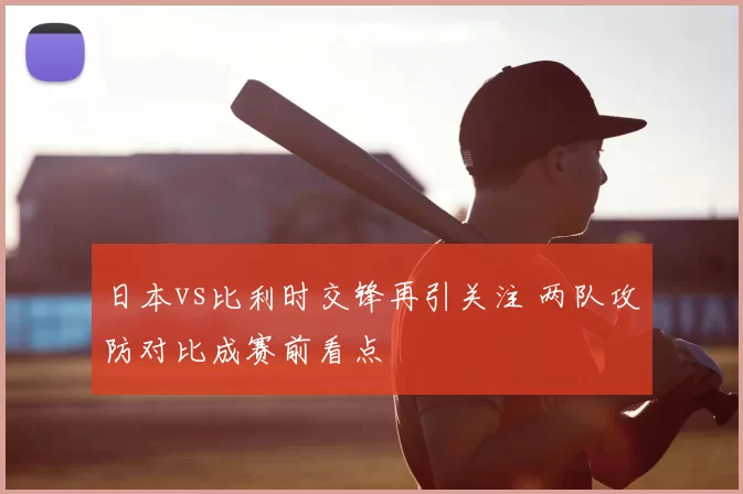 日本vs比利时交锋再引关注 两队攻防对比成赛前看点