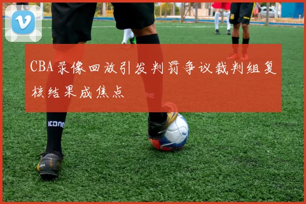 CBA录像回放引发判罚争议裁判组复核结果成焦点