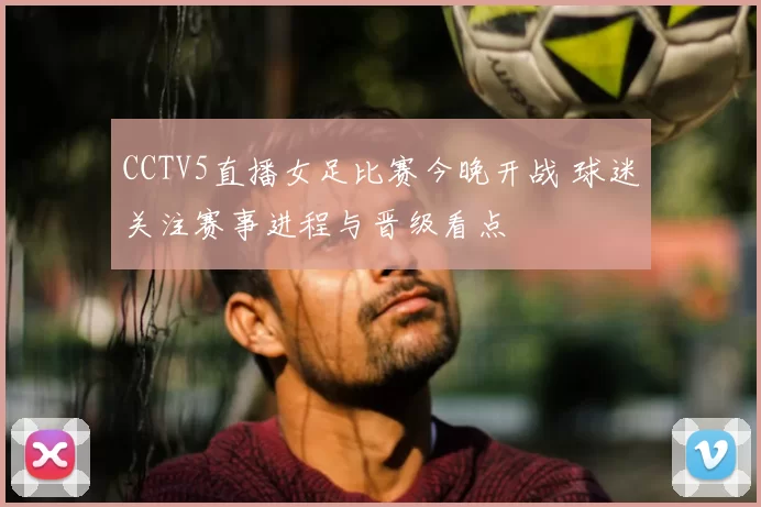 CCTV5直播女足比赛今晚开战 球迷关注赛事进程与晋级看点