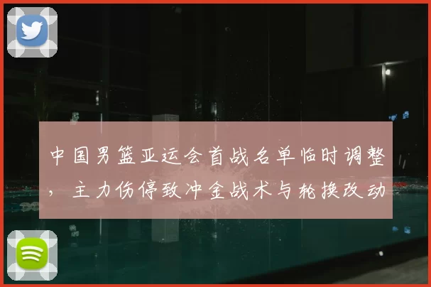中国男篮亚运会首战名单临时调整，主力伤停致冲金战术与轮换改动
