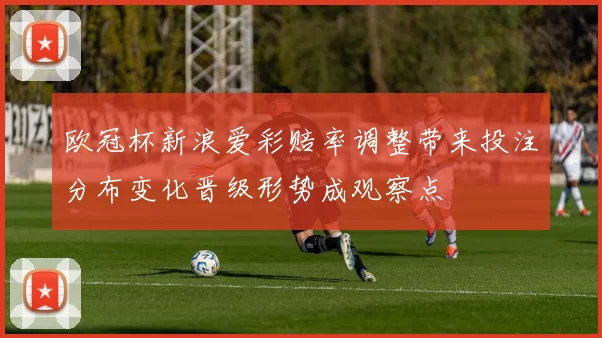 欧冠杯新浪爱彩赔率调整带来投注分布变化晋级形势成观察点