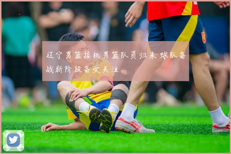 辽宁男篮接机男篮队员归来 球队备战新阶段备受关注