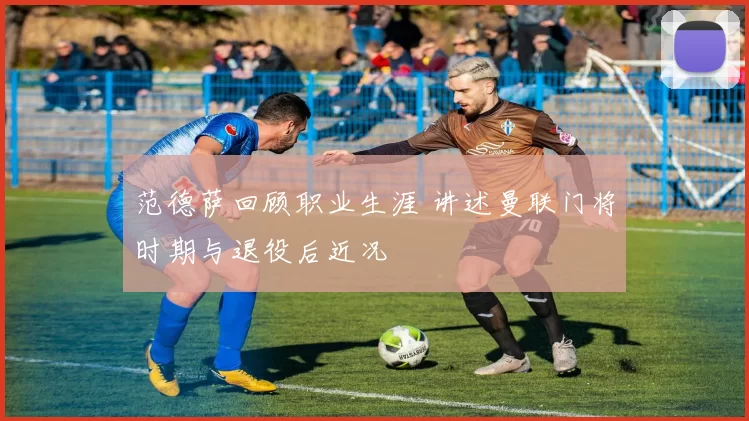 范德萨回顾职业生涯 讲述曼联门将时期与退役后近况