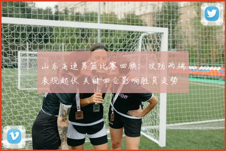 山东高速男篮比赛回顾：攻防两端表现起伏 关键回合影响胜负走势