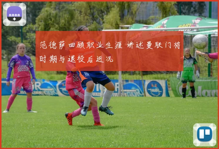 范德萨回顾职业生涯 讲述曼联门将时期与退役后近况