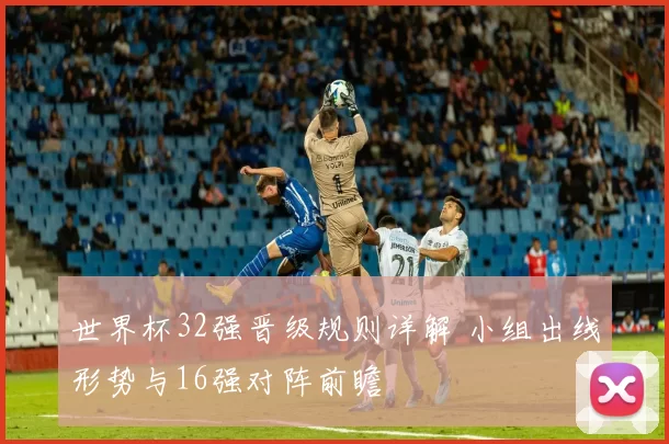 世界杯32强晋级规则详解 小组出线形势与16强对阵前瞻