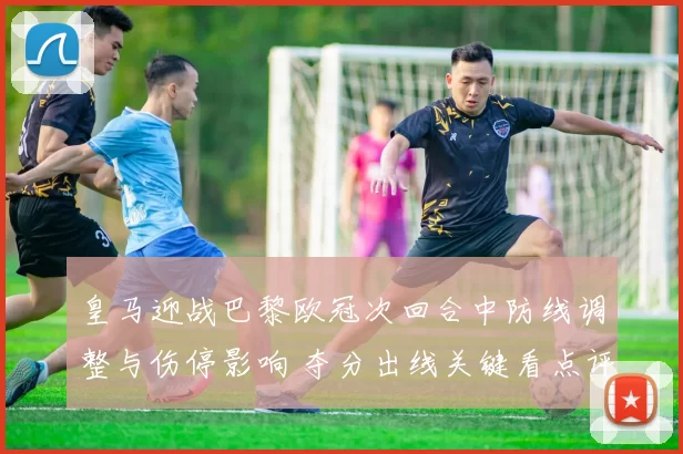 皇马迎战巴黎欧冠次回合中防线调整与伤停影响 夺分出线关键看点评估