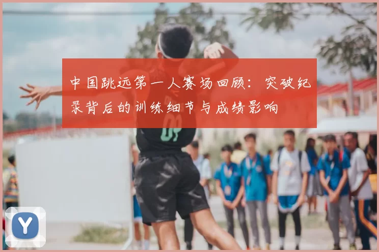 中国跳远第一人赛场回顾：突破纪录背后的训练细节与成绩影响