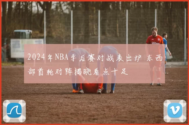 2024年NBA季后赛对战表出炉 东西部首轮对阵揭晓看点十足