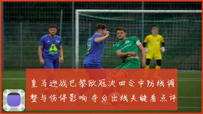 皇马迎战巴黎欧冠次回合中防线调整与伤停影响 夺分出线关键看点评估