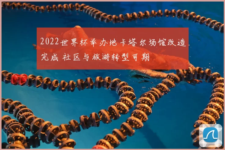 2022世界杯举办地卡塔尔场馆改造完成 社区与旅游转型可期