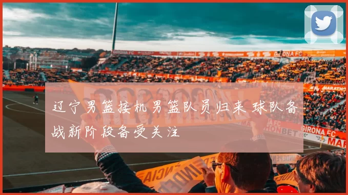 辽宁男篮接机男篮队员归来 球队备战新阶段备受关注