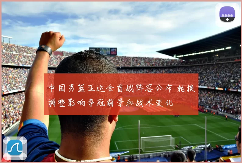 中国男篮亚运会首战阵容公布 轮换调整影响争冠前景和战术变化