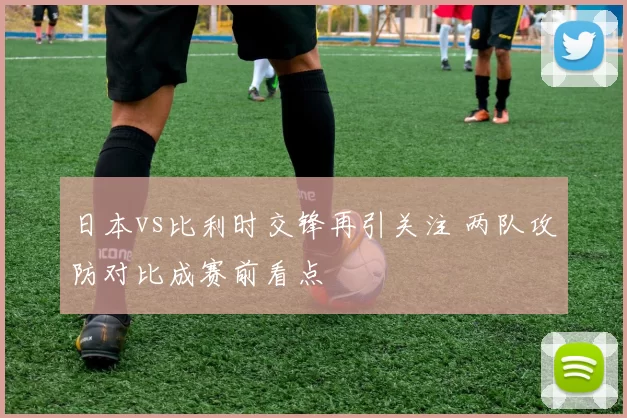 日本vs比利时交锋再引关注 两队攻防对比成赛前看点
