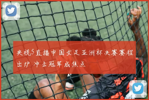 央视5直播中国女足亚洲杯决赛赛程出炉 冲击冠军成焦点