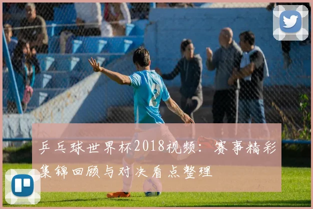 乒乓球世界杯2018视频:赛事精彩集锦回顾与对决看点整理