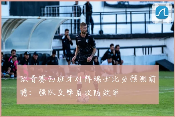 欧青赛西班牙对阵瑞士比分预测前瞻：强队交锋看攻防效率