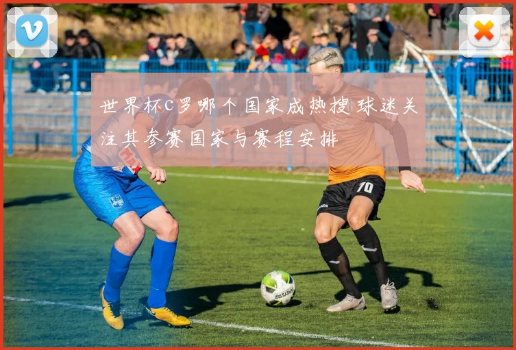 世界杯c罗哪个国家成热搜 球迷关注其参赛国家与赛程安排