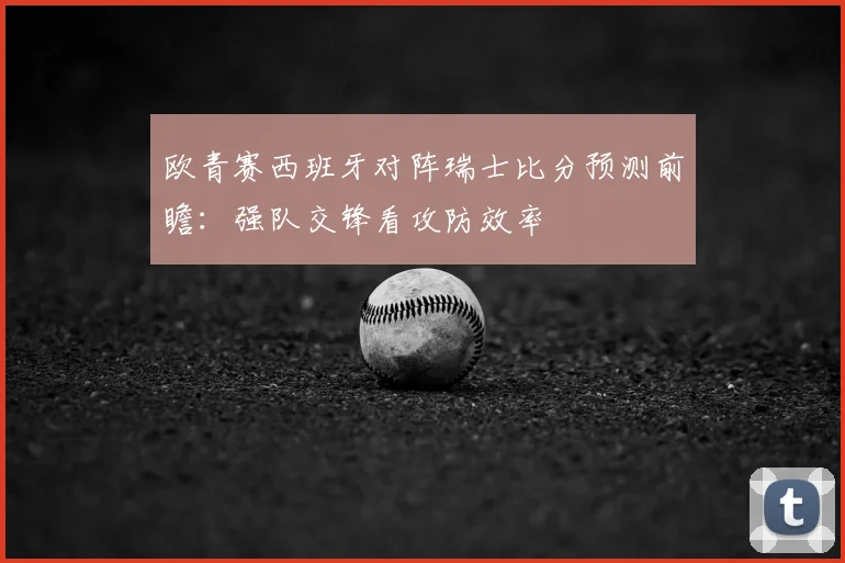 欧青赛西班牙对阵瑞士比分预测前瞻：强队交锋看攻防效率